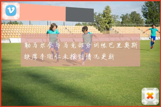 勒马尔参与马竞部分训练巴里奥斯缺席李刚仁未报到情况更新