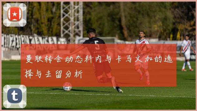 曼联转会动态科内与卡马文加的选择与去留分析
