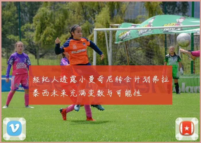 经纪人透露小曼奇尼转会计划弗拉泰西未来充满变数与可能性
